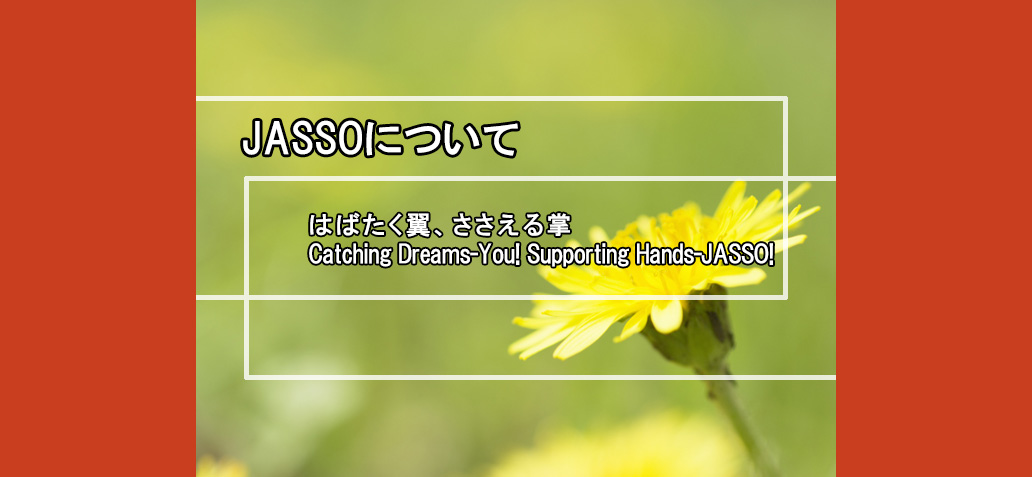 （スマートフォン用）JASSOについて はばたく翼、ささえる掌 Catching Dreams-You! Supporting Hands-JASSO!