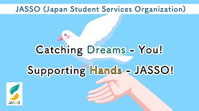 JASSO (Japan Student Services Organization)Catching Dreams - You! Supporting Hands - JASSO!