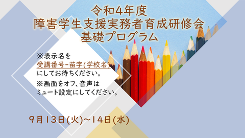 令和4年度障害学生支援実務者育成研修会基礎プログラム　※表示名を受講番号-苗字(学校名)にしてお待ちください。　※画面をオフ、音声はミュート設定にしてください。　9月13日(火)～14日(水)