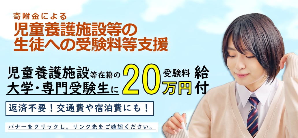 寄附金による児童養護施設等の生徒への受験料等支援 児童養護施設等在籍の大学・専門受験生に受験料20万円給付 返済不要！交通費や宿泊費にも！バナーをクリックし、リンク先をご確認ください。