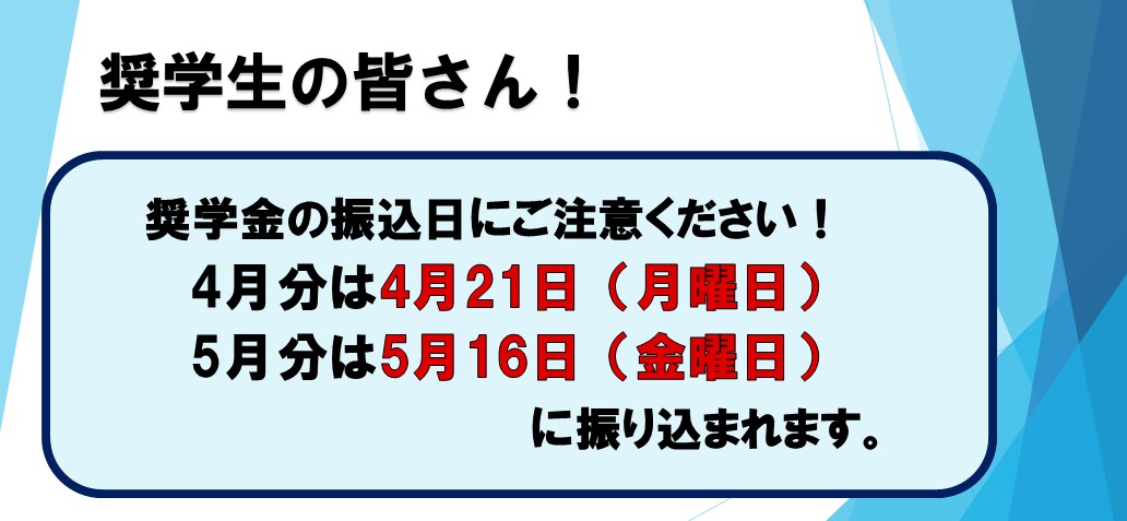 奨学生の皆さん！ 奨学金の振込日にご注意ください！ 4月分は4月21日（月曜日） 5月分は5月16日（金曜日）に振り込まれます。