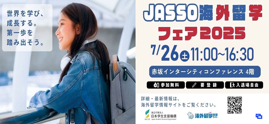 世界を学び、成長する。第一歩を踏み出そう。JASSO海外留学フェア2025　7月26日（土曜日）11時00分～16時30分　会場　赤坂インターシティコンファレンス　4階 参加無料、要登録、入退場自由　詳細・最新情報は海外留学情報サイトをご覧ください。（別ウィンドウで開きます）