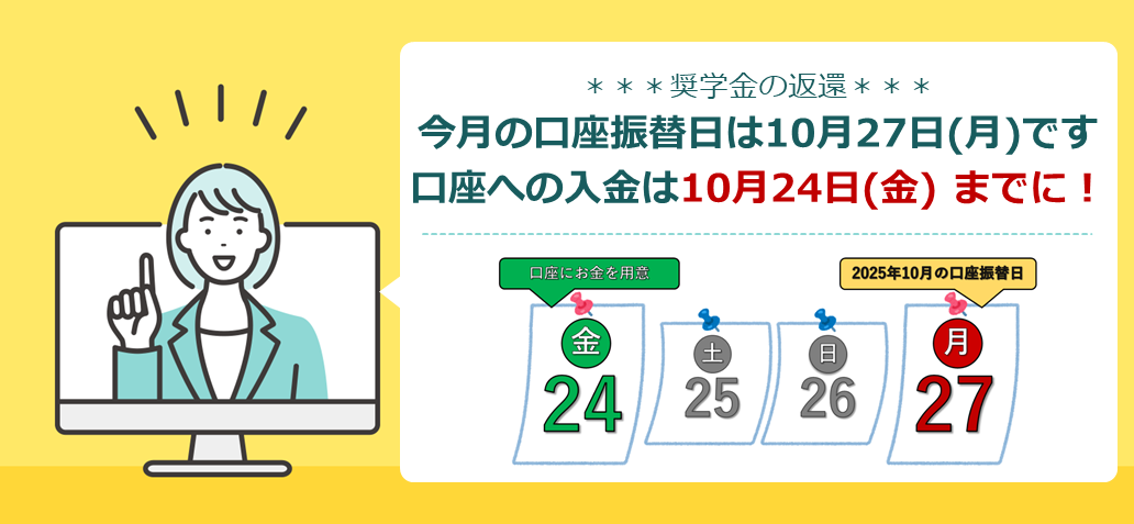 奨学金の返還 今月の口座振替日は10月27日(月曜日)です 口座への入金は10月24日(金曜日) までに！ 24日金曜日 口座にお金を用意 25日土曜日 26日日曜日 27日月曜日 2025年10月の口座振替日