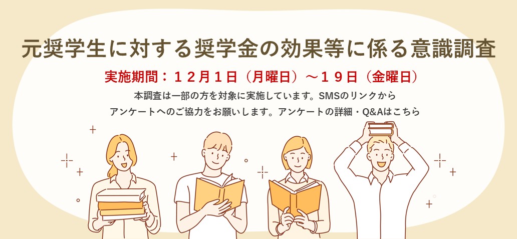 元奨学生に対する奨学金の効果等に係る意識調査　実施期間：12月1日（月曜日）～19日（金曜日）本調査は一部の方を対象に実施しています。SMSのリンクからアンケートへのご協力をお願いします。アンケートの詳細・Q&Aはこちら