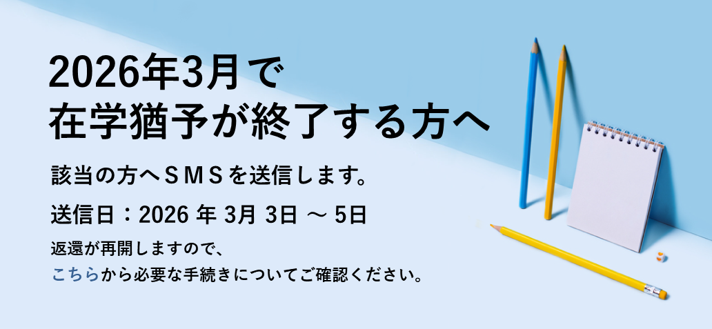 2026年3月で在学猶予が終了する方へ 該当の方へSMSを送信します。 送信日：2026年３月3日～5日 返還が再開しますので、こちらから必要な手続きについてご確認ください。