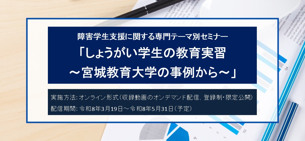 障害学生支援に関する専門テーマ別セミナー「しょうがい学生の教育実習 ～宮城教育大学の事例から～」 実施方法　オンライン形式（収録動画のオンデマンド配信、登録制・限定公開） 配信期間　令和8年3月19日～令和8年5月31日（予定）