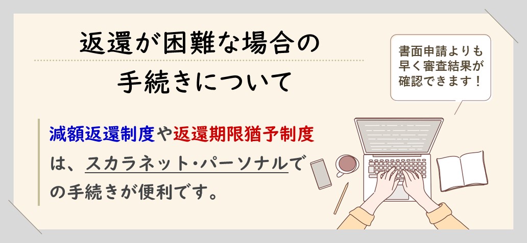 返還が困難な場合の手続きについて 減額返還制度や返還期限猶予制度は、スカラネット･パーソナルでの手続きが便利です。