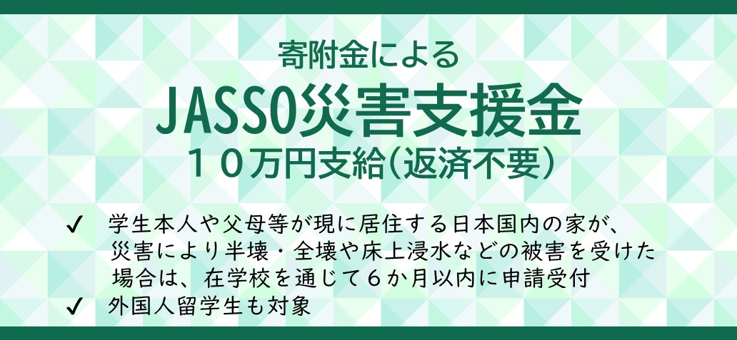 寄附金によるJASSO災害支援金10万円支給(返済不要)学生本人や父母等が現に居住する日本国内の家が、災害により半壊・全壊や床上浸水などの被害を受けた場合は、在学校を通じて6か月以内に申請受付外国人留学生も対象