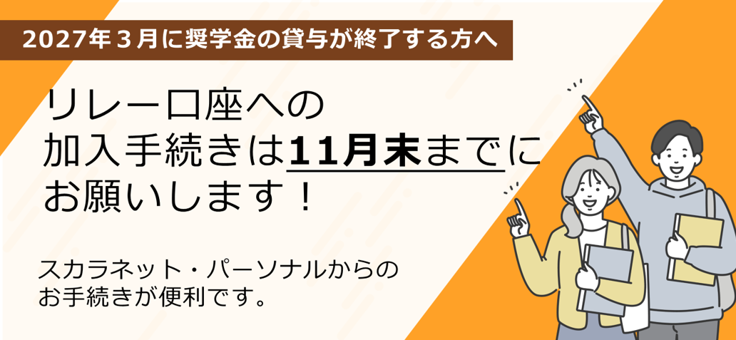 2027年3月に奨学金の貸与が終了する方へ リレー口座への加入手続きは11月末までにお願いします！ スカラネット・パーソナルからのお手続きが便利です。