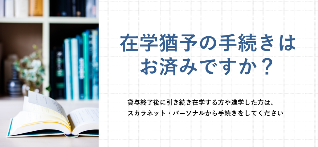 （スマートフォン用）在学猶予の手続きはお済みですか？ 貸与終了後に引き続き在学する方や進学した方は、スカラネット・パーソナルから手続きをしてください